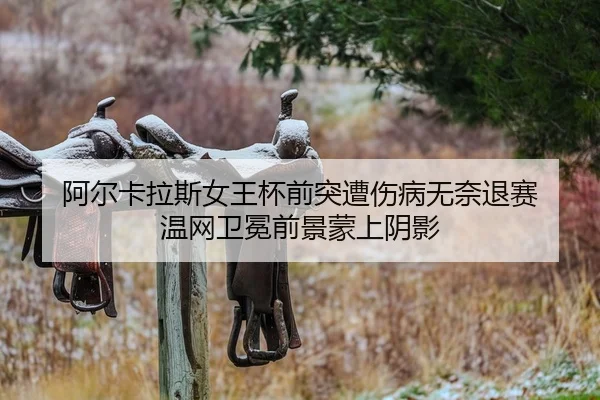 阿尔卡拉斯女王杯前突遭伤病无奈退赛 温网卫冕前景蒙上阴影