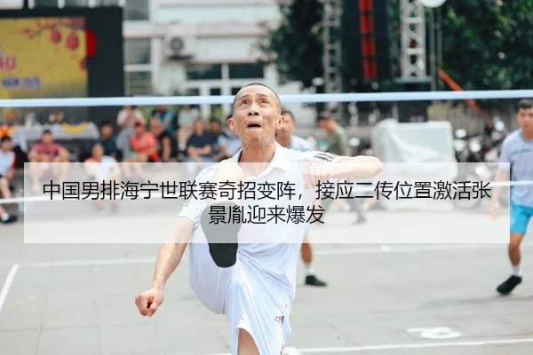 中国男排海宁世联赛奇招变阵，接应二传位置激活张景胤迎来爆发